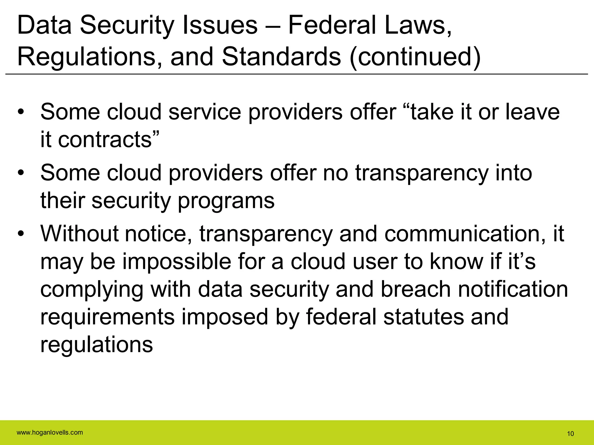 www.hoganlovells.com 10
Data Security Issues – Federal Laws,
Regulations, and Standards (continued)
• Some cloud service providers offer ―take it or leave
it contracts‖
• Some cloud providers offer no transparency into
their security programs
• Without notice, transparency and communication, it
may be impossible for a cloud user to know if it’s
complying with data security and breach notification
requirements imposed by federal statutes and
regulations