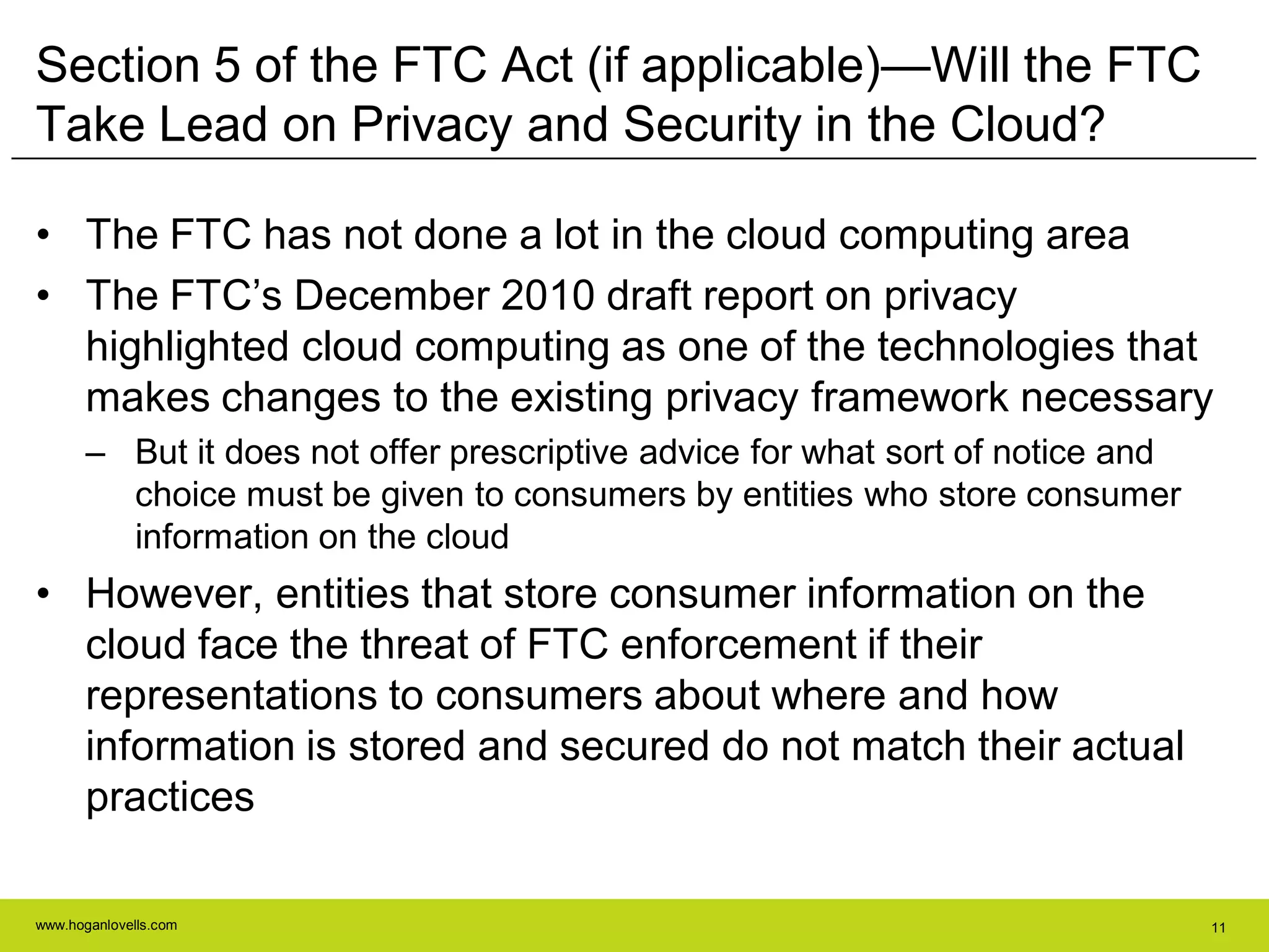 www.hoganlovells.com 11
Section 5 of the FTC Act (if applicable)—Will the FTC
Take Lead on Privacy and Security in the Cloud?
• The FTC has not done a lot in the cloud computing area
• The FTC’s December 2010 draft report on privacy
highlighted cloud computing as one of the technologies that
makes changes to the existing privacy framework necessary
– But it does not offer prescriptive advice for what sort of notice and
choice must be given to consumers by entities who store consumer
information on the cloud
• However, entities that store consumer information on the
cloud face the threat of FTC enforcement if their
representations to consumers about where and how
information is stored and secured do not match their actual
practices