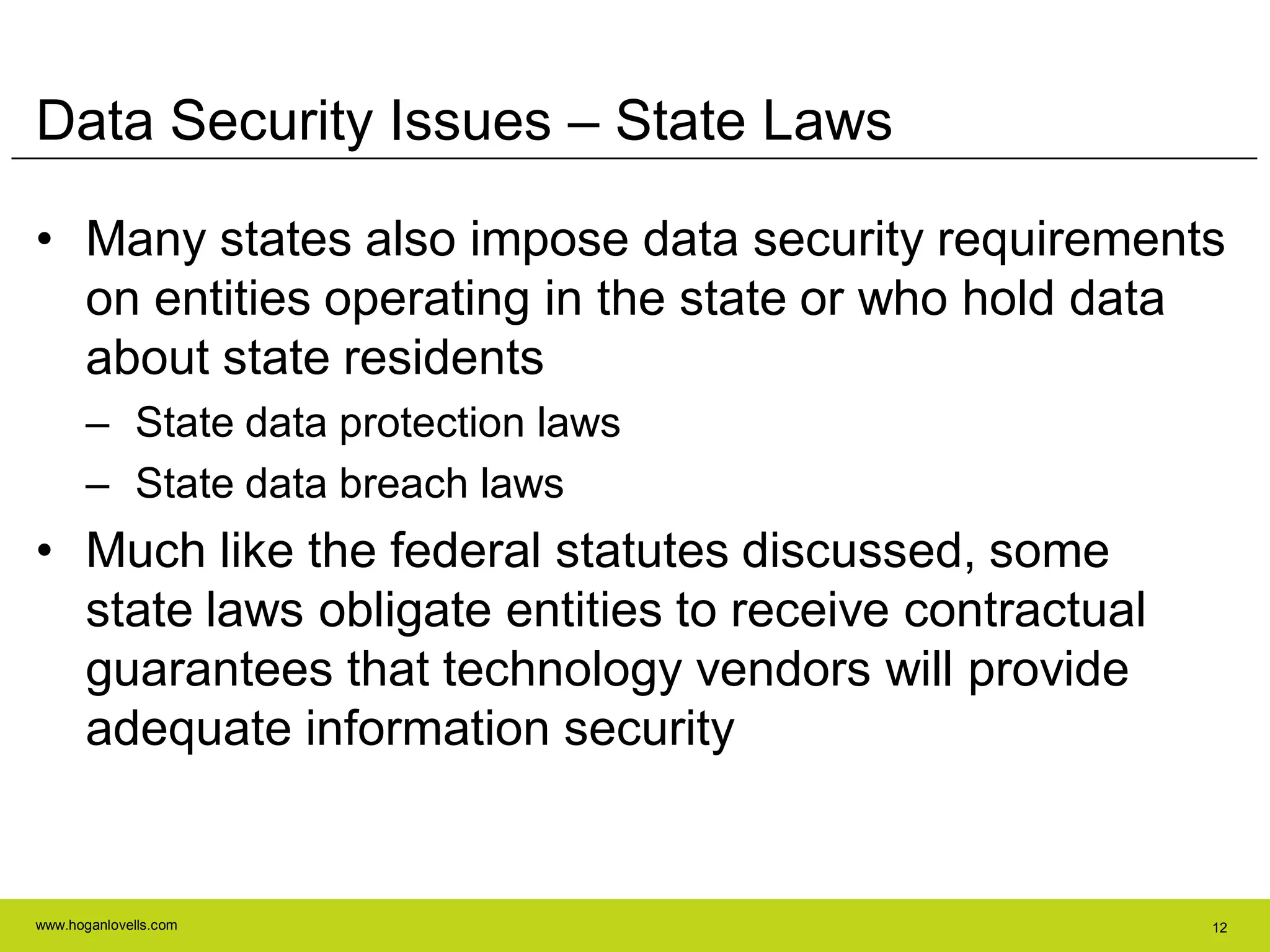 www.hoganlovells.com 12
Data Security Issues – State Laws
• Many states also impose data security requirements
on entities operating in the state or who hold data
about state residents
– State data protection laws
– State data breach laws
• Much like the federal statutes discussed, some
state laws obligate entities to receive contractual
guarantees that technology vendors will provide
adequate information security
