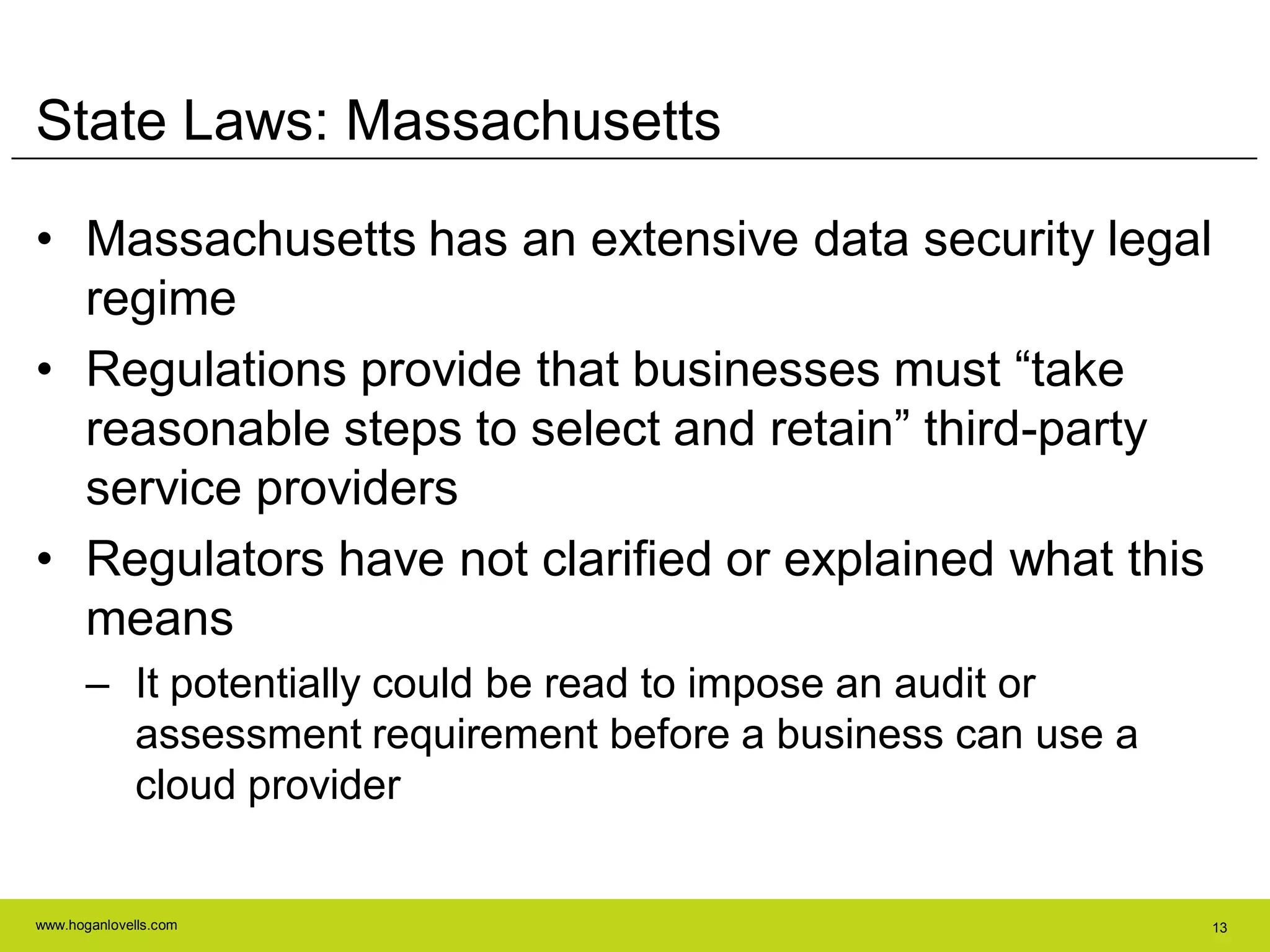 www.hoganlovells.com 13
State Laws: Massachusetts
• Massachusetts has an extensive data security legal
regime
• Regulations provide that businesses must ―take
reasonable steps to select and retain‖ third-party
service providers
• Regulators have not clarified or explained what this
means
– It potentially could be read to impose an audit or
assessment requirement before a business can use a
cloud provider