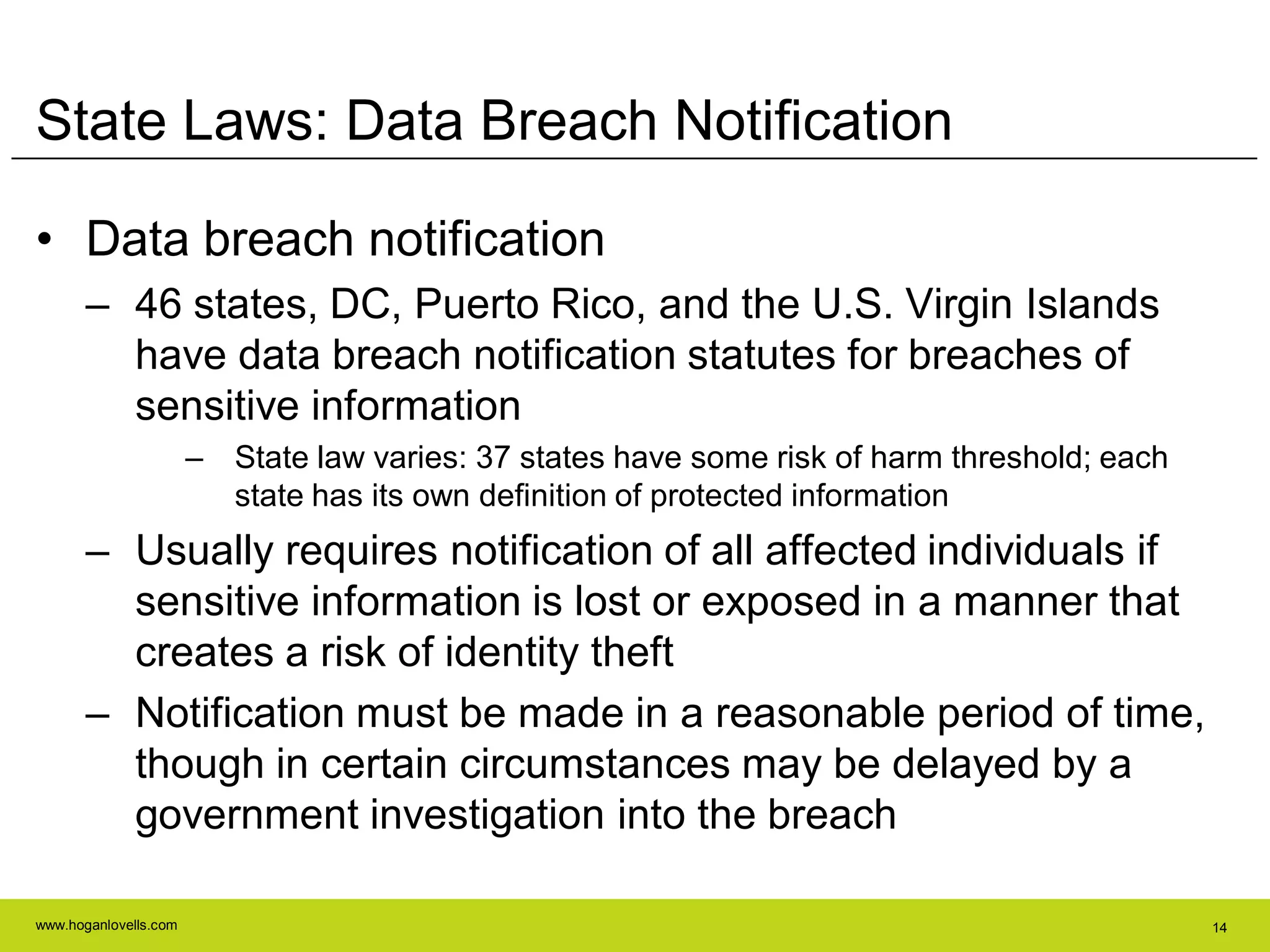 www.hoganlovells.com 14
State Laws: Data Breach Notification
• Data breach notification
– 46 states, DC, Puerto Rico, and the U.S. Virgin Islands
have data breach notification statutes for breaches of
sensitive information
– State law varies: 37 states have some risk of harm threshold; each
state has its own definition of protected information
– Usually requires notification of all affected individuals if
sensitive information is lost or exposed in a manner that
creates a risk of identity theft
– Notification must be made in a reasonable period of time,
though in certain circumstances may be delayed by a
government investigation into the breach
