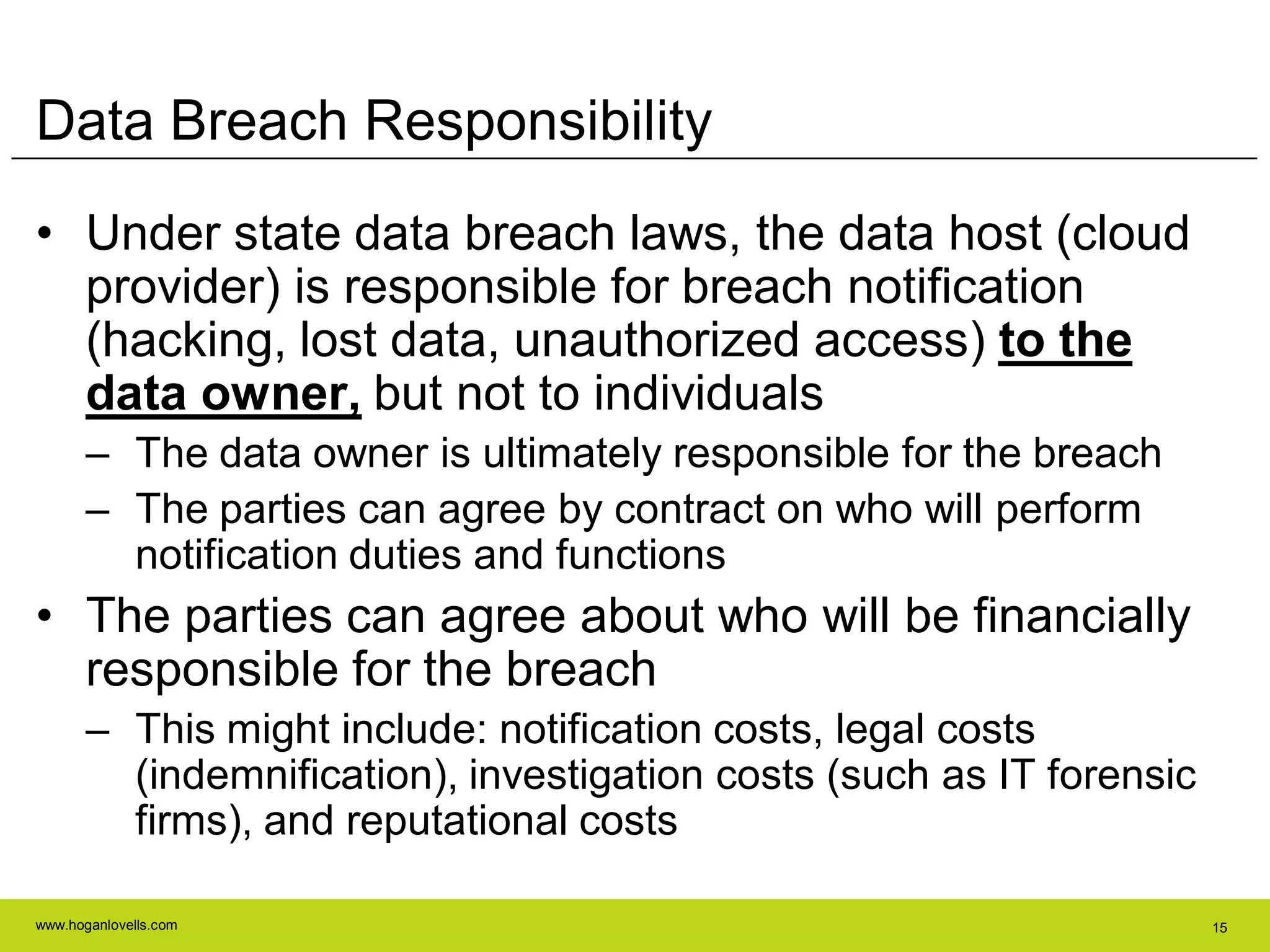 www.hoganlovells.com 15
Data Breach Responsibility
• Under state data breach laws, the data host (cloud
provider) is responsible for breach notification
(hacking, lost data, unauthorized access) to the
data owner, but not to individuals
– The data owner is ultimately responsible for the breach
– The parties can agree by contract on who will perform
notification duties and functions
• The parties can agree about who will be financially
responsible for the breach
– This might include: notification costs, legal costs
(indemnification), investigation costs (such as IT forensic
firms), and reputational costs