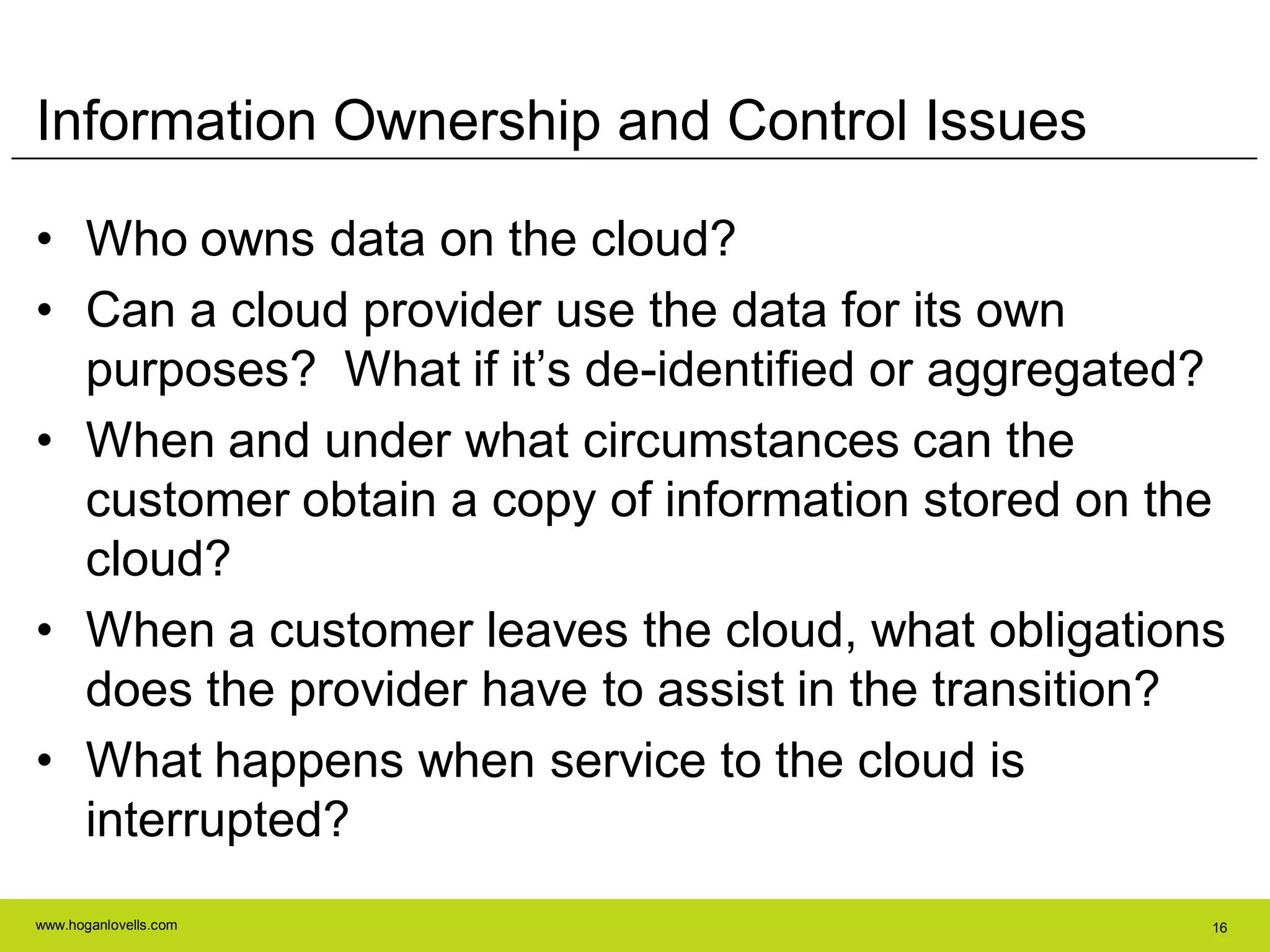 www.hoganlovells.com 16
Information Ownership and Control Issues
• Who owns data on the cloud?
• Can a cloud provider use the data for its own
purposes? What if it’s de-identified or aggregated?
• When and under what circumstances can the
customer obtain a copy of information stored on the
cloud?
• When a customer leaves the cloud, what obligations
does the provider have to assist in the transition?
• What happens when service to the cloud is
interrupted?