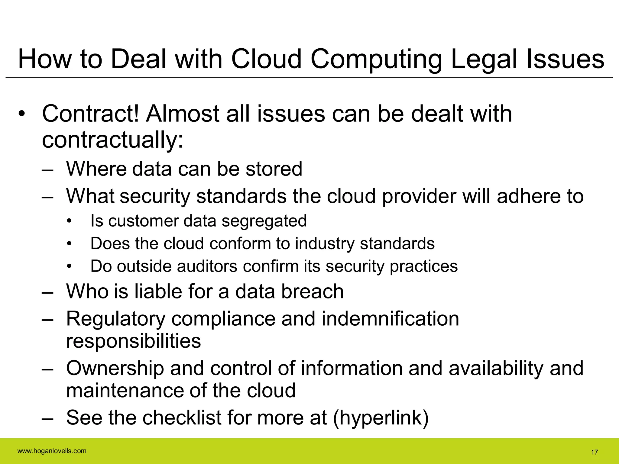 www.hoganlovells.com 17
How to Deal with Cloud Computing Legal Issues
• Contract! Almost all issues can be dealt with
contractually:
– Where data can be stored
– What security standards the cloud provider will adhere to
• Is customer data segregated
• Does the cloud conform to industry standards
• Do outside auditors confirm its security practices
– Who is liable for a data breach
– Regulatory compliance and indemnification
responsibilities
– Ownership and control of information and availability and
maintenance of the cloud
– See the checklist for more at (hyperlink)