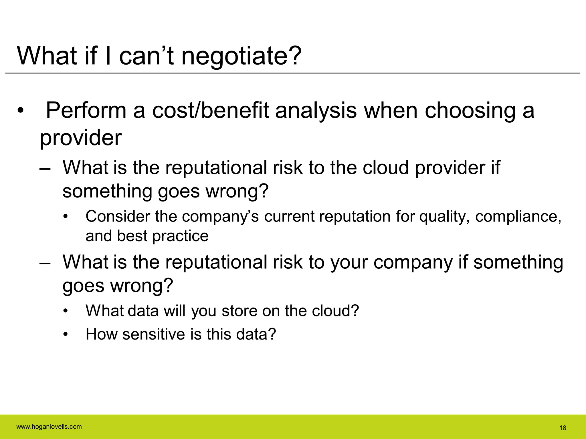 www.hoganlovells.com 18
What if I can’t negotiate?
• Perform a cost/benefit analysis when choosing a
provider
– What is the reputational risk to the cloud provider if
something goes wrong?
• Consider the company’s current reputation for quality, compliance,
and best practice
– What is the reputational risk to your company if something
goes wrong?
• What data will you store on the cloud?
• How sensitive is this data?