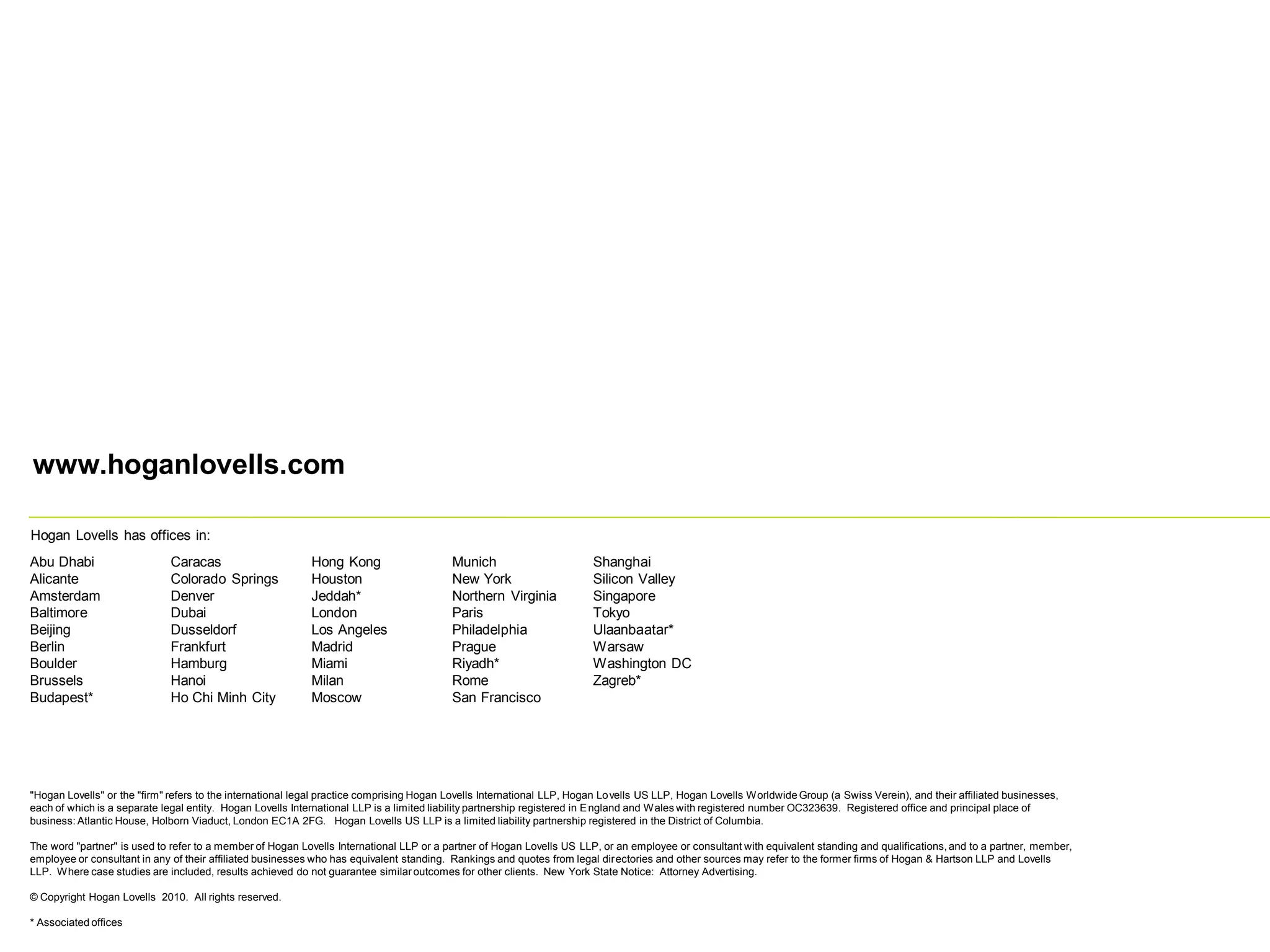 www.hoganlovells.com
Hogan Lovells has offices in:
Abu Dhabi
Alicante
Amsterdam
Baltimore
Beijing
Berlin
Boulder
Brussels
Budapest*
Caracas
Colorado Springs
Denver
Dubai
Dusseldorf
Frankfurt
Hamburg
Hanoi
Ho Chi Minh City
Hong Kong
Houston
Jeddah*
London
Los Angeles
Madrid
Miami
Milan
Moscow
Munich
New York
Northern Virginia
Paris
Philadelphia
Prague
Riyadh*
Rome
San Francisco
Shanghai
Silicon Valley
Singapore
Tokyo
Ulaanbaatar*
Warsaw
Washington DC
Zagreb*
"Hogan Lovells" or the "firm" refers to the international legal practice comprising Hogan Lovells International LLP, Hogan Lovells US LLP, Hogan Lovells Worldwide Group (a Swiss Verein), and their affiliated businesses,
each of which is a separate legal entity. Hogan Lovells International LLP is a limited liability partnership registered in England and Wales with registered number OC323639. Registered office and principal place of
business: Atlantic House, Holborn Viaduct, London EC1A 2FG. Hogan Lovells US LLP is a limited liability partnership registered in the District of Columbia.
The word "partner" is used to refer to a member of Hogan Lovells International LLP or a partner of Hogan Lovells US LLP, or an employee or consultant with equivalent standing and qualifications, and to a partner, member,
employee or consultant in any of their affiliated businesses who has equivalent standing. Rankings and quotes from legal directories and other sources may refer to the former firms of Hogan & Hartson LLP and Lovells
LLP. Where case studies are included, results achieved do not guarantee similaroutcomes for other clients. New York State Notice: Attorney Advertising.
© Copyright Hogan Lovells 2010. All rights reserved.
* Associated offices