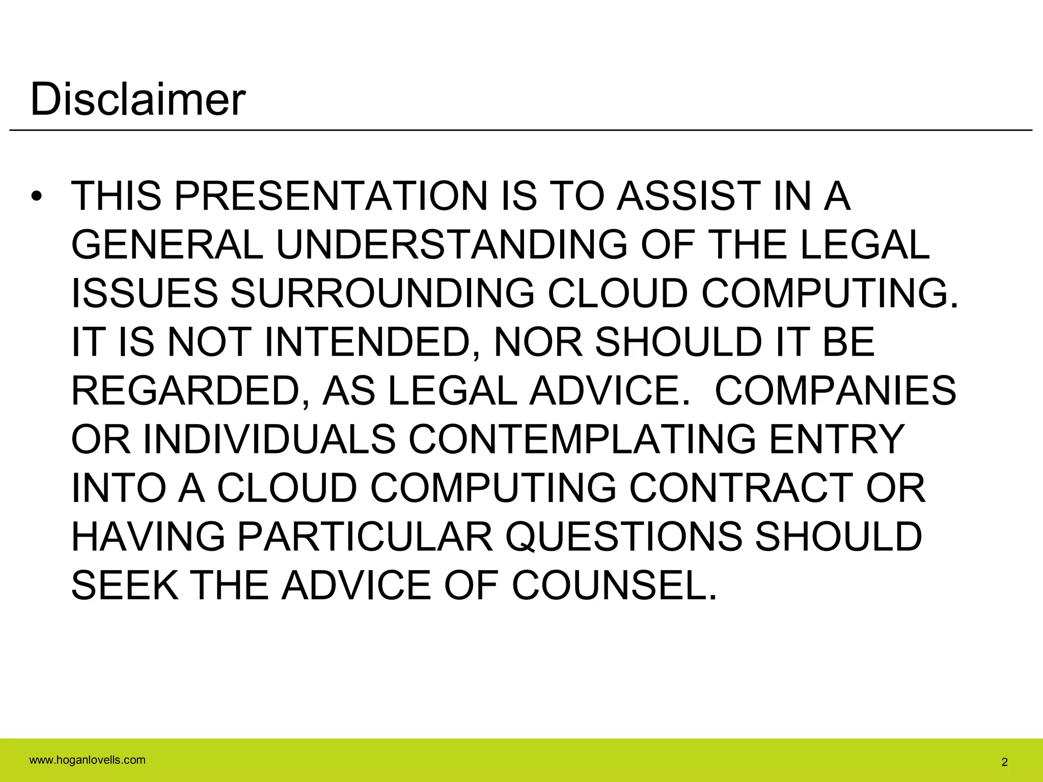 www.hoganlovells.com 2
Disclaimer
• THIS PRESENTATION IS TO ASSIST IN A
GENERAL UNDERSTANDING OF THE LEGAL
ISSUES SURROUNDING CLOUD COMPUTING.
IT IS NOT INTENDED, NOR SHOULD IT BE
REGARDED, AS LEGAL ADVICE. COMPANIES
OR INDIVIDUALS CONTEMPLATING ENTRY
INTO A CLOUD COMPUTING CONTRACT OR
HAVING PARTICULAR QUESTIONS SHOULD
SEEK THE ADVICE OF COUNSEL.