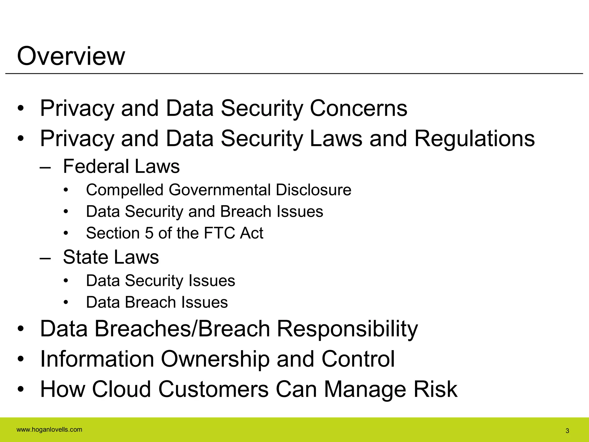 www.hoganlovells.com 3
Overview
• Privacy and Data Security Concerns
• Privacy and Data Security Laws and Regulations
– Federal Laws
• Compelled Governmental Disclosure
• Data Security and Breach Issues
• Section 5 of the FTC Act
– State Laws
• Data Security Issues
• Data Breach Issues
• Data Breaches/Breach Responsibility
• Information Ownership and Control
• How Cloud Customers Can Manage Risk