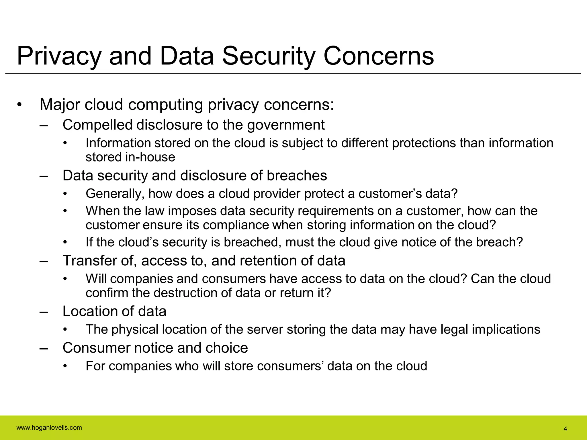 www.hoganlovells.com 4
Privacy and Data Security Concerns
• Major cloud computing privacy concerns:
– Compelled disclosure to the government
• Information stored on the cloud is subject to different protections than information
stored in-house
– Data security and disclosure of breaches
• Generally, how does a cloud provider protect a customer’s data?
• When the law imposes data security requirements on a customer, how can the
customer ensure its compliance when storing information on the cloud?
• If the cloud’s security is breached, must the cloud give notice of the breach?
– Transfer of, access to, and retention of data
• Will companies and consumers have access to data on the cloud? Can the cloud
confirm the destruction of data or return it?
– Location of data
• The physical location of the server storing the data may have legal implications
– Consumer notice and choice
• For companies who will store consumers’ data on the cloud