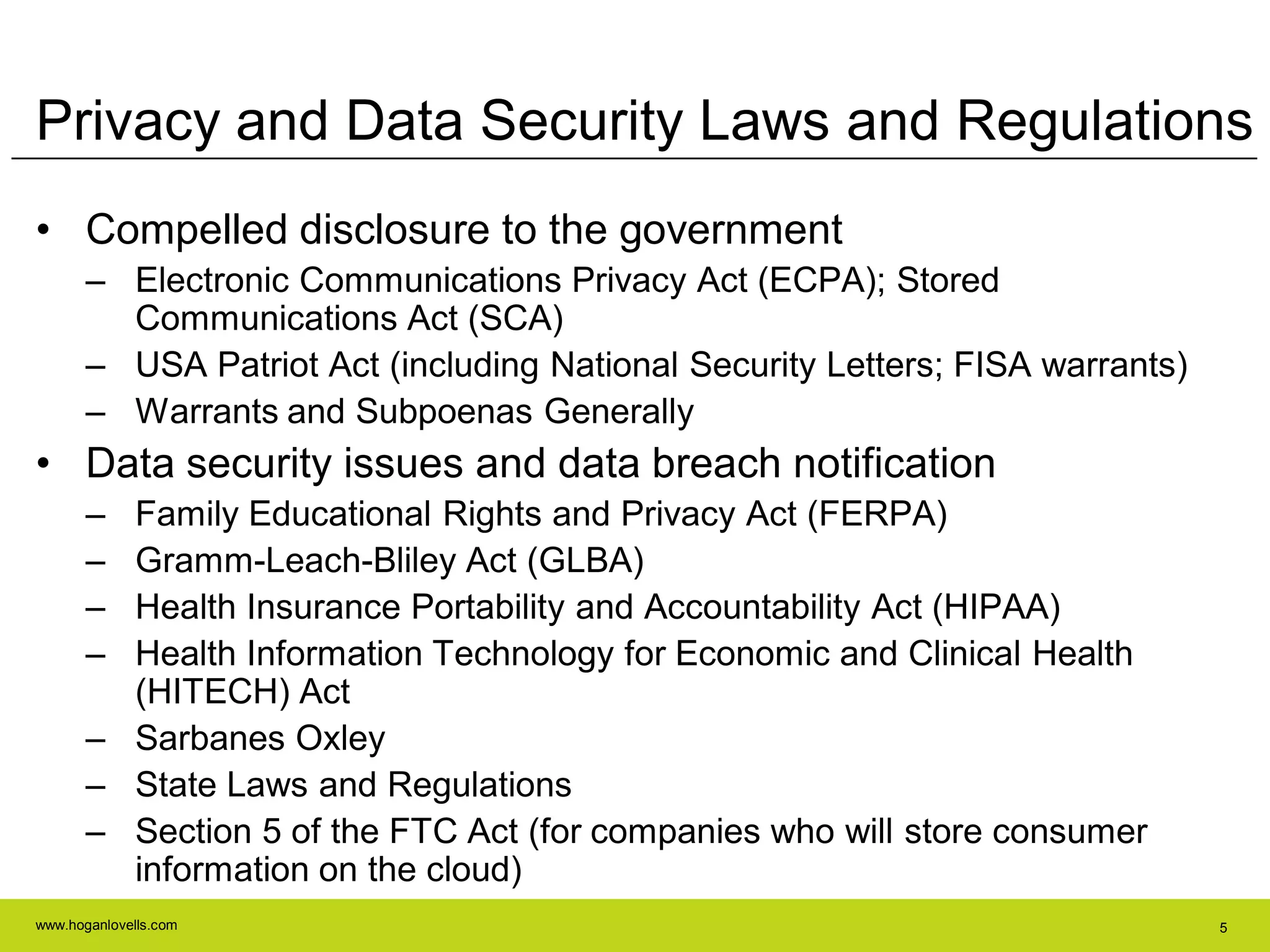 www.hoganlovells.com 5
Privacy and Data Security Laws and Regulations
• Compelled disclosure to the government
– Electronic Communications Privacy Act (ECPA); Stored
Communications Act (SCA)
– USA Patriot Act (including National Security Letters; FISA warrants)
– Warrants and Subpoenas Generally
• Data security issues and data breach notification
– Family Educational Rights and Privacy Act (FERPA)
– Gramm-Leach-Bliley Act (GLBA)
– Health Insurance Portability and Accountability Act (HIPAA)
– Health Information Technology for Economic and Clinical Health
(HITECH) Act
– Sarbanes Oxley
– State Laws and Regulations
– Section 5 of the FTC Act (for companies who will store consumer
information on the cloud)
