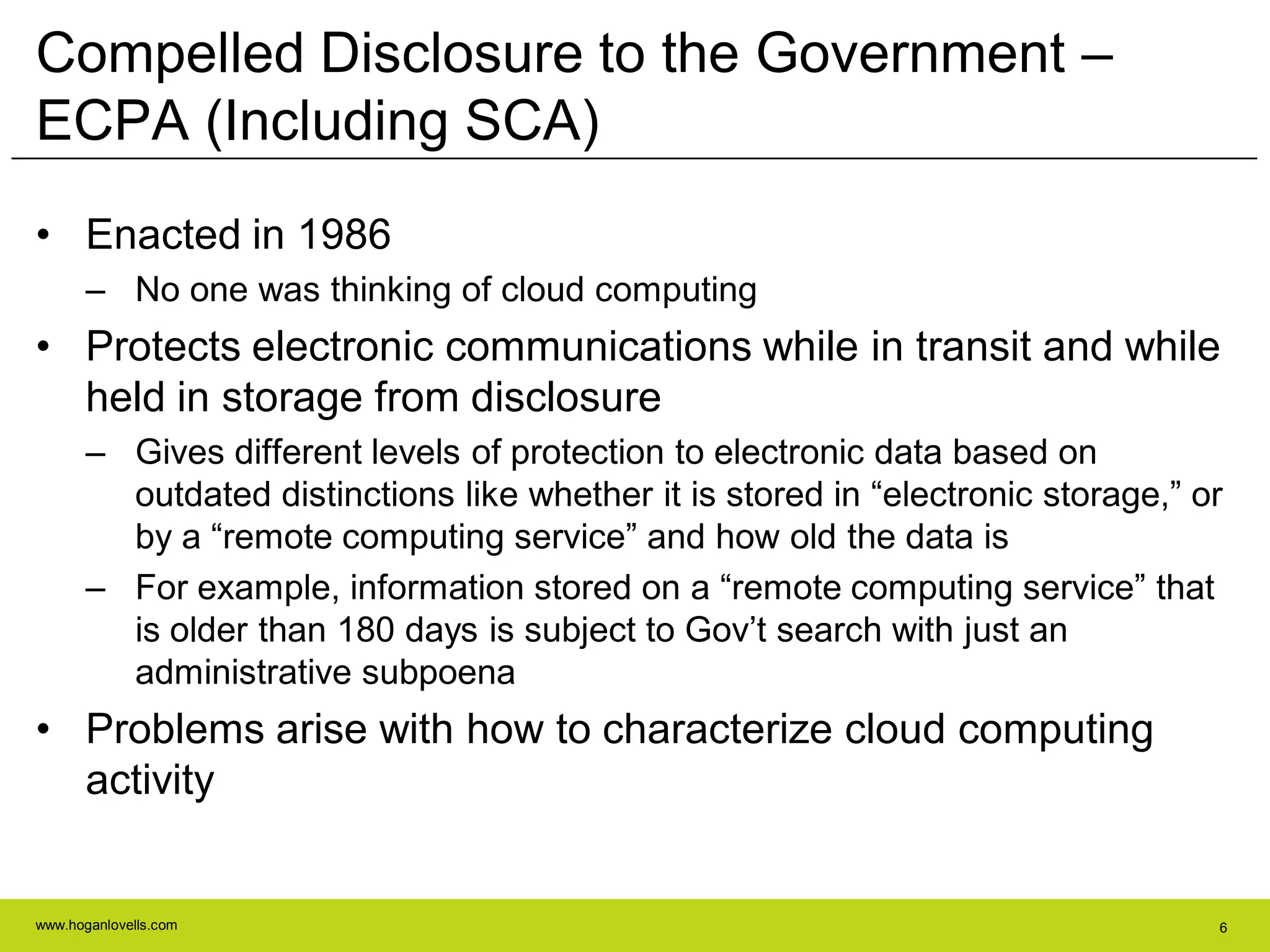 www.hoganlovells.com 6
Compelled Disclosure to the Government –
ECPA (Including SCA)
• Enacted in 1986
– No one was thinking of cloud computing
• Protects electronic communications while in transit and while
held in storage from disclosure
– Gives different levels of protection to electronic data based on
outdated distinctions like whether it is stored in ―electronic storage,‖ or
by a ―remote computing service‖ and how old the data is
– For example, information stored on a ―remote computing service‖ that
is older than 180 days is subject to Gov’t search with just an
administrative subpoena
• Problems arise with how to characterize cloud computing
activity