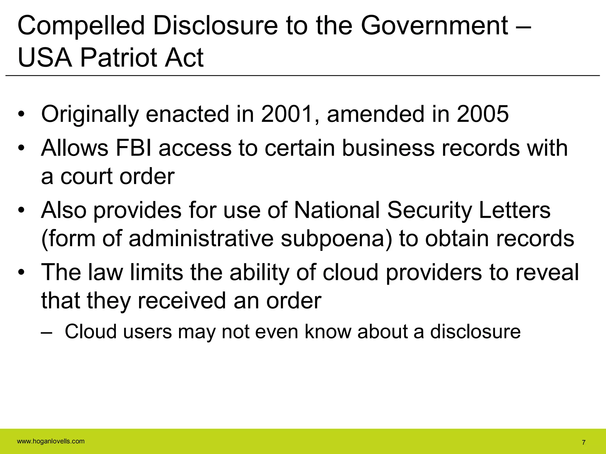 www.hoganlovells.com 7
Compelled Disclosure to the Government –
USA Patriot Act
• Originally enacted in 2001, amended in 2005
• Allows FBI access to certain business records with
a court order
• Also provides for use of National Security Letters
(form of administrative subpoena) to obtain records
• The law limits the ability of cloud providers to reveal
that they received an order
– Cloud users may not even know about a disclosure