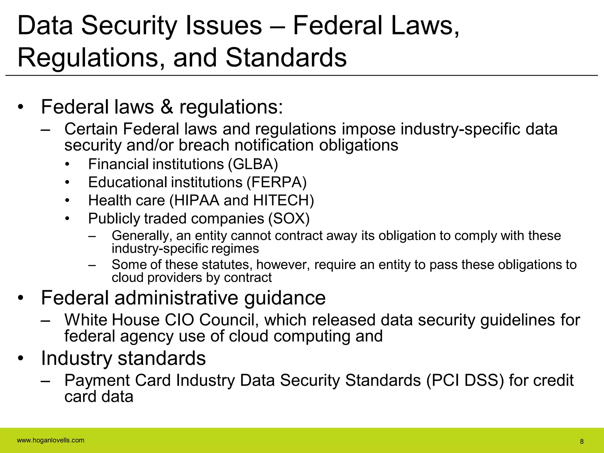 www.hoganlovells.com 8
Data Security Issues – Federal Laws,
Regulations, and Standards
• Federal laws & regulations:
– Certain Federal laws and regulations impose industry-specific data
security and/or breach notification obligations
• Financial institutions (GLBA)
• Educational institutions (FERPA)
• Health care (HIPAA and HITECH)
• Publicly traded companies (SOX)
– Generally, an entity cannot contract away its obligation to comply with these
industry-specific regimes
– Some of these statutes, however, require an entity to pass these obligations to
cloud providers by contract
• Federal administrative guidance
– White House CIO Council, which released data security guidelines for
federal agency use of cloud computing and
• Industry standards
– Payment Card Industry Data Security Standards (PCI DSS) for credit
card data