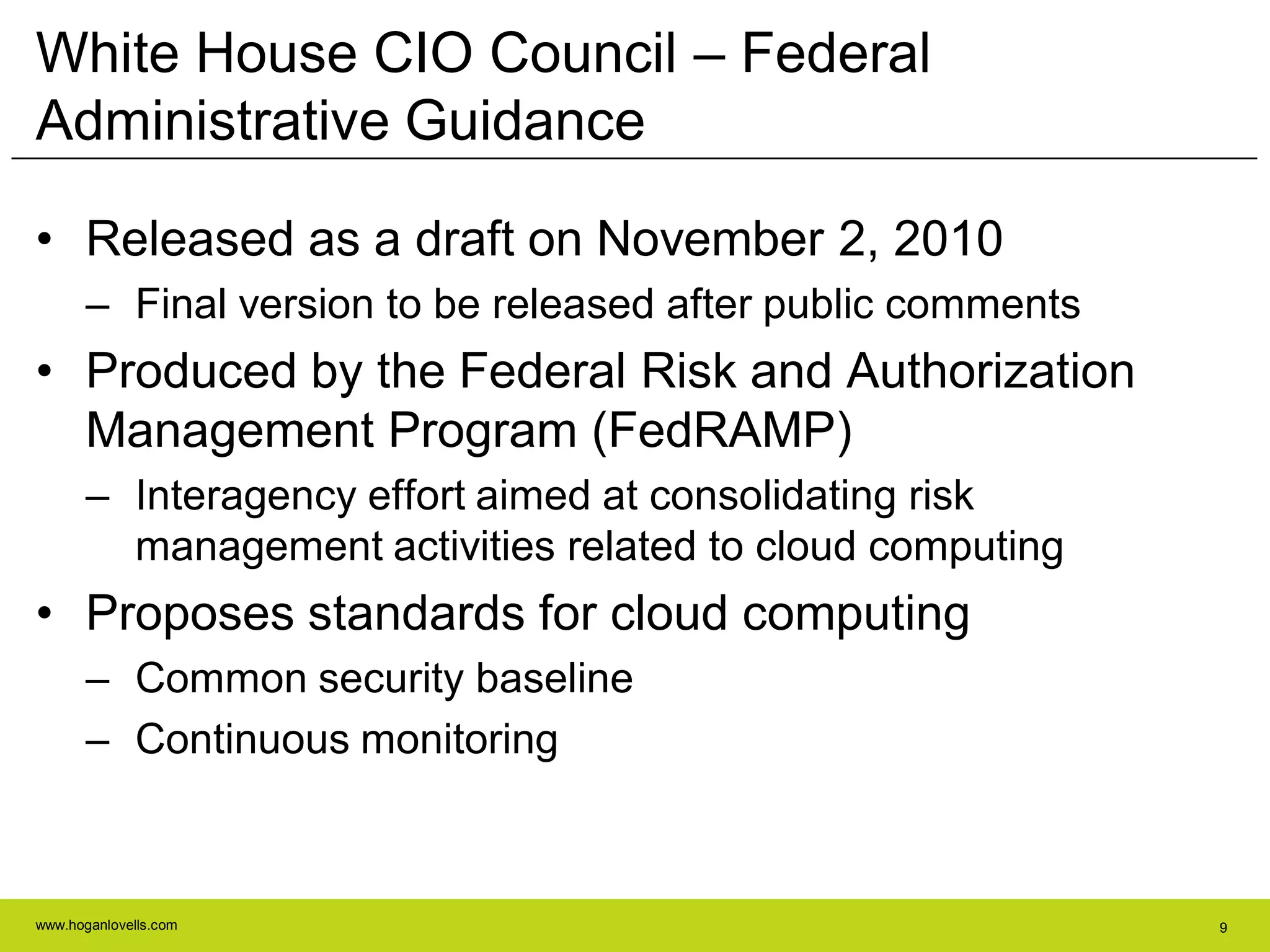 www.hoganlovells.com 9
White House CIO Council – Federal
Administrative Guidance
• Released as a draft on November 2, 2010
– Final version to be released after public comments
• Produced by the Federal Risk and Authorization
Management Program (FedRAMP)
– Interagency effort aimed at consolidating risk
management activities related to cloud computing
• Proposes standards for cloud computing
– Common security baseline
– Continuous monitoring