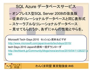 SQL Azure データベースサービス
– オンプレミス型SQL Server 2008の改良版
– 従来のリレーショナルデータベースと同じ表形式
– スケーラブルなリレーショナルデータベース
– 見せてもらおうか、あずにゃんの性能とやらを。

Microsoft Tech･Days 2010 セッション資料＆ビデオ
http://www.microsoft.com/japan/events/techdays/2010/
tech Days 2010 Japanの資料一括ダウンローダ
http://techbank.jp/Community/blogs/nora/archive/2010/04/11/26227.a
spx



                      わんくま同盟 東京勉強会 #46
 