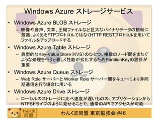 Windows Azure ストレージサービス
• Windows Azure BLOB ストレージ
  – 映像や音声、文章、圧縮ファイルなど巨大なバイナリデータの格納に
    最適、よくあるFTPプロトコルではなくHTTP RESTプロトコルを用いて
    ファイルをアップロードする
• Windows Azure Table ストレージ
  – 典型的なKey-Value Store（KVS）のひとつ。複数のノード間をまたぐ
    ような処理を行うと著しく性能が务化するためPartitionKeyの設計が
    重要
• Windows Azure Queue ストレージ
  – Web Role サーバーと Worker Role サーバー間をキューにより非同
    期通信を行う場合に用いる
• Windows Azure Drive ストレージ
  – ローカルのストレージに比べ速度が遅いものの、アプリケーションから
    NTFSドライブのように見せることで、通常のAPIでアクセスが可能

                 わんくま同盟 東京勉強会 #46
 