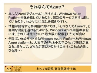 それなんてAzure？
• 単に「Azure（アジュール）」だけでは、Windows Azure
  Platform全体を指しているのか、個別のサービスを指し示し
  ているのか、わかりにくく混乱を招きやすい。
• 情報が錯綜する黎明期においては、「それなんてAzure？」と
  無用な混乱を避けるためにも、Windows Azure用語の表記
  には、その正確性について最大限の配慮をした方が良い
• 例えば、公式サイトでもWindows Azure PlatformとWindows
  Azure platformと、大文字の「P」と小文字の「p」で表記が異
  なる。果たして、どちらが正しいのか？こまけぇことだが気に
  なるお・・・




               わんくま同盟 東京勉強会 #46
 