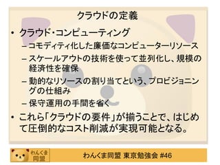 クラウドの定義
• クラウド・コンピューティング
 – コモディティ化した廉価なコンピューターリソース
 – スケールアウトの技術を使って並列化し、規模の
   経済性を確保
 – 動的なリソースの割り当てという、プロビジョニン
   グの仕組み
 – 保守運用の手間を省く
• これら「クラウドの要件」が揃うことで、はじめ
  て圧倒的なコスト削減が実現可能となる。

         わんくま同盟 東京勉強会 #46
 