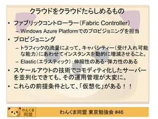 クラウドをクラウドたらしめるもの
• ファブリックコントローラー（Fabric Controller）
  – Windows Azure Platformでのプロビジョニングを担当
• プロビジョニング
  – トラフィックの流量によって、キャパシティー（受け入れ可能
    な能力）にあわせてインスタンスを動的に増減させること。
  – Elastic（エラスティック）：伸縮性のある・弾力性のある
• スケールアウトの技術でコモディティ化したサーバー
  を並列化できても、その運用管理が大変に。
• これらの前提条件として、「仮想化」がある！！



               わんくま同盟 東京勉強会 #46
 