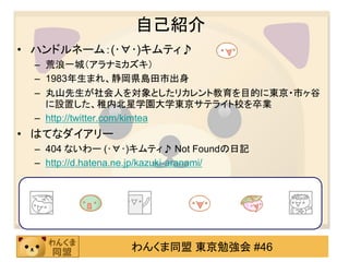 自己紹介
• ハンドルネーム：(･∀･)キムティ♪
 – 荒浪一城（アラナミカズキ）
 – 1983年生まれ、静岡県島田市出身
 – 丸山先生が社会人を対象としたリカレント教育を目的に東京・市ヶ谷
   に設置した、稚内北星学園大学東京サテライト校を卒業
 – http://twitter.com/kimtea
• はてなダイアリー
 – 404 ないわー (･∀･)キムティ♪ Not Foundの日記
 – http://d.hatena.ne.jp/kazuki-aranami/




                  わんくま同盟 東京勉強会 #46
 