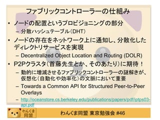 ファブリックコントローラーの仕組み
• ノードの配置というプロビジョニングの部分
 – 分散ハッシュテーブル（DHT）
• ノードの存在をネットワーク上に通知し、分散化した
  ディレクトリサービスを実現
 – Decentralized Object Location and Routing (DOLR)
• P2Pクラスタ（首藤先生とか、そのあたり）に期待！
 – 動的に増減させるファブリックコントローラーの謎解きが、
   仮想化（自動化や効率化）の文脈において重要
 – Towards a Common API for Structured Peer-to-Peer
   Overlays
 – http://oceanstore.cs.berkeley.edu/publications/papers/pdf/iptps03-
   api.pdf
                       わんくま同盟 東京勉強会 #46
 