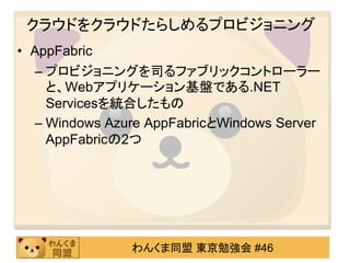 クラウドをクラウドたらしめるプロビジョニング
• AppFabric
  – プロビジョニングを司るファブリックコントローラー
    と、Webアプリケーション基盤である.NET
    Servicesを統合したもの
  – Windows Azure AppFabricとWindows Server
    AppFabricの2つ




               わんくま同盟 東京勉強会 #46
 