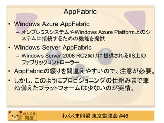 AppFabric
• Windows Azure AppFabric
  – オンプレミスシステムやWindows Azure Platform上のシ
    ステムに接続するための機能を提供
• Windows Server AppFabric
  – Windows Server 2008 RC2向けに提供されるIIS上の
    ファブリックコントローラー
• AppFabricの綴りを間違えやすいので、注意が必要。
• しかし、このようにプロビジョニングの仕組みまで兹
  ね備えたプラットフォームは尐ないのが実情。



                わんくま同盟 東京勉強会 #46
 