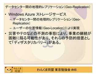 データセンター間の地理的レプリケーション（Geo-Replication）

• Windows Azure ストレージサービス
 – データセンター間の地理的レプリケーション（Geo-
   Replication）
 – ユーザーの位置情報（Geo-Location）により実現
• 災害やテロなどの不測の事態により、事業の継続が
  困難に陥る可能性があり、それらの予防的措置とし
  て「ディザスタリカバリー」がある。




             わんくま同盟 東京勉強会 #46
 