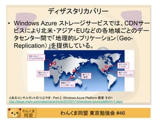 ディザスタリカバリー
• Windows Azure ストレージサービスでは、CDNサー
  ビスにより北米・アジア・EUなどの各地域ごとのデー
  タセンター間で「地理的レプリケーション（Geo-
  Replication）」を提供している。




とあるコンサルタントのつぶやき : Part 2. Windows Azure Platform 概要 その1
http://blogs.msdn.com/nakama/archive/2010/01/14/windows-azure-platform-1.aspx


                                  わんくま同盟 東京勉強会 #46
 