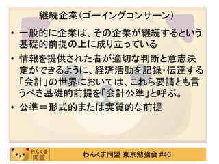 継続企業（ゴーイングコンサーン）
• 一般的に企業は、その企業が継続するという
  基礎的前提の上に成り立っている
• 情報を提供された者が適切な判断と意志決
  定ができるように、経済活動を記録・伝達する
  「会計」の世界においては、これら要請とも言
  うべき基礎的前提を「会計公準」と呼ぶ。
• 公準＝形式的または実質的な前提



        わんくま同盟 東京勉強会 #46
 