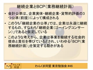 継続企業とBCP（業務継続計画）
• 会計公準は、企業実体・継続企業・貨幣的評価の3
  つ公準（前提）によって構成される
• このうち「継続企業の公準」では、企業は永遠に継続
  するもの、すなわち「継続企業（ゴーイングコンサー
  ン）」であると仮定している
• このような考えから、企業は事業を継続する社会的
  使命と責任を帯びているとされ、いわゆる「BCP（業
  務継続計画）」を策定する動きがある




         わんくま同盟 東京勉強会 #46
 