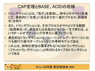 CAP定理とBASE、ACIDの呪縛
• トランザクションとは、「取引」を意味し、相手とのやりとりを通
  じて、最終的に「合意」に至るまでの一連のプロセス（処理単
  位）を指す
• また、トランザクションは、そのプロセスがやりとりする範囲
  （処理単位）が、成功または失敗のどちらか一方で終わる、と
  いうオールオアナッシングの考えに基づいている
• 典型的なトランザクションは、リレーショナルデータベースにお
  ける銀行口座やオークションなどの事例モデルである
• これらは、即時応答性の要求される「ACIDトランザクション
  （フラットトランザクション）」と呼ばれるタイプのトランザクショ
  ンである



            わんくま同盟 東京勉強会 #46
 