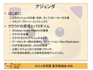 アジェンダ
• はじめに
 – このセッションの対象・目的、そしてスピーカーの立場
 – スタンド・アローン・コンプレックス
• クラウドの原理とパラダイム
 –   Windows Azure Platformの概要
 –   クラウドの定義
 –   クラウドをクラウドたらしめるもの
 –   データセンター間の地理的レプリケーション（Geo-Replication）
 –   CAP定理とBASE、ACIDの呪縛
 –   分散システムにおける同期（クロック）
 –   P2P技術を適用した分散相互排他アルゴリズム




                 わんくま同盟 東京勉強会 #46
 