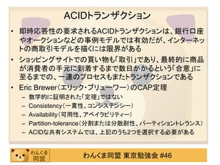 ACIDトランザクション
• 即時応答性の要求されるACIDトランザクションは、銀行口座
  やオークションなどの事例モデルでは有効だが、インターネッ
  トの商取引モデルを描くには限界がある
• ショッピングサイトでの買い物も「取引」であり、最終的に商品
  が消費者の手元に到着するまで数日かかるという「合意」に
  至るまでの、一連のプロセスもまたトランザクションである
• Eric Brewer（エリック・ブリューワー）のCAP定理
 –   数学的に証明された「定理」ではない
 –   Consistency（一貫性、コンシステンシー）
 –   Availability（可用性、アベイラビリティー）
 –   Partition-tolerance（分割または分散耐性、パーティショントレランス）
 –   ACIDな共有システムでは、上記のうち2つを選択する必要がある


                  わんくま同盟 東京勉強会 #46
 