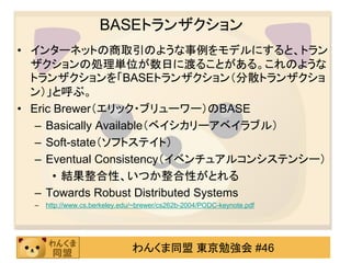 BASEトランザクション
• インターネットの商取引のような事例をモデルにすると、トラン
  ザクションの処理単位が数日に渡ることがある。これのような
  トランザクションを「BASEトランザクション（分散トランザクショ
  ン）」と呼ぶ。
• Eric Brewer（エリック・ブリューワー）のBASE
   – Basically Available（ベイシカリーアベイラブル）
   – Soft-state（ソフトステイト）
   – Eventual Consistency（イベンチュアルコンシステンシー）
       • 結果整合性、いつか整合性がとれる
   – Towards Robust Distributed Systems
  –   http://www.cs.berkeley.edu/~brewer/cs262b-2004/PODC-keynote.pdf




                                わんくま同盟 東京勉強会 #46
 