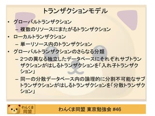 トランザクションモデル
• グローバルトランザクション
  – 複数のリソースにまたがるトランザクション
• ローカルトランザクション
  – 単一リソース内のトランザクション
• グローバルトランザクションのさらなる分類
  – 2つの異なる独立したデータベースにそれぞれサブトラン
    ザクションがはしるトランザクションを「入れ子トランザク
    ション」
  – 同一の分散データベース内の論理的に分割不可能なサブ
    トランザクションがはしるトランザクションを「分散トランザク
    ション」


            わんくま同盟 東京勉強会 #46
 