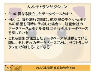入れ子トランザクション
• 2つの異なる独立したデータベースとは？
• 例えば、海外旅行の際に、航空機のチケットとホテ
  ルの部屋を同時に予約した場合に、航空会社の
  データベースとホテル会社はそれぞれデータベース
  を有している
• これら個別の独立したデータベースが連携している
  際に、それぞれのデータベースごとに、サブトランザ
  クションがはしることになる




         わんくま同盟 東京勉強会 #46
 