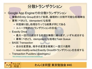 分散トランザクション
• Google App Engineでの分散トランザクション
  – 複数のEntity Groupをまたぐ処理、論理的に分割不可能な処理単位
  – 冪等（べきとう、 idempotent）な処理
     • 何度繰り返し処理を行っても結果が同じである
     • ユニーク制約とトランザクションの合成
  – Exactly Once
     • 最大一回だけ成功する処理を無限に繰り返す、いずれ成功する
     • 冪等（べきとう、 idempotent）な処理とTask Queue
  – BASE Transaction
     • 自分を変更後、相手の変更を確実に一度だけ適用
     • read-modify-writeとExactly Onceのトランザクションを合成する
  – Transaction Puzzlers（@ashigeru）
    http://ashigeru.com/ajn-source/ajn4-arakawa.ppt




                                      わんくま同盟 東京勉強会 #46
 