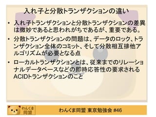 入れ子と分散トランザクションの違い
• 入れ子トランザクションと分散トランザクションの差異
  は微妙であると思われがちであるが、重要である。
• 分散トランザクションの問題は、データのロック、トラ
  ンザクション全体のコミット、そして分散相互排他ア
  ルゴリズムが必要となる点
• ローカルトランザクションとは、従来までのリレーショ
  ナルデータベースなどの即時応答性の要求される
  ACIDトランザクションのこと




          わんくま同盟 東京勉強会 #46
 