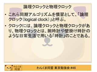 論理クロックと物理クロック
• これら同期アルゴリズムを慣習として、「論理
  クロック（logical clock）」と呼ぶ。
• クロックには、論理クロックと物理クロックがあ
  り、物理クロックとは、腕時計や壁掛け時計の
  ような日常生活で用いる「時計」のことである。




         わんくま同盟 東京勉強会 #46
 