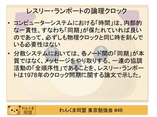 レスリー・ランポートの論理クロック
• コンピューターシステムにおける「時間」は、内部的
  な一貫性、すなわち「同期」が保たれていれば良い
  のであって、必ずしも物理クロックと同じ時を刻んで
  いる必要性はない
• 分散システムにおいては、各ノード間の「同期」が本
  質ではなく、メッセージをやり取りする、一連の協調
  活動の「全順序性」であることを、レスリー・ランポー
  トは1978年のクロック同期に関する論文で示した。




          わんくま同盟 東京勉強会 #46
 