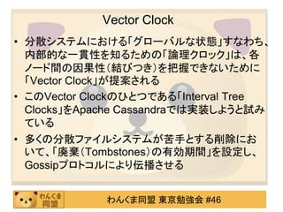 Vector Clock
• 分散システムにおける「グローバルな状態」すなわち、
  内部的な一貫性を知るための「論理クロック」は、各
  ノード間の因果性（結びつき）を把握できないために
  「Vector Clock」が提案される
• このVector Clockのひとつである「Interval Tree
  Clocks」をApache Cassandraでは実装しようと試み
  ている
• 多くの分散ファイルシステムが苦手とする削除にお
  いて、「廃棄（Tombstones）の有効期間」を設定し、
  Gossipプロトコルにより伝播させる


             わんくま同盟 東京勉強会 #46
 