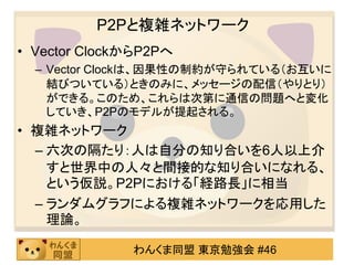 P2Pと複雑ネットワーク
• Vector ClockからP2Pへ
  – Vector Clockは、因果性の制約が守られている（お互いに
    結びついている）ときのみに、メッセージの配信（やりとり）
    ができる。このため、これらは次第に通信の問題へと変化
    していき、P2Pのモデルが提起される。
• 複雑ネットワーク
  – 六次の隔たり：人は自分の知り合いを6人以上介
    すと世界中の人々と間接的な知り合いになれる、
    という仮説。P2Pにおける「経路長」に相当
  – ランダムグラフによる複雑ネットワークを応用した
    理論。

              わんくま同盟 東京勉強会 #46
 