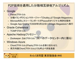 P2P技術を適用した分散相互排他アルゴリズム
• Google
  –   Paxosプロトコル
  –   分散トランザクションマネージャー「Chubby」と「Google Megastore」
  –   Microsoftのレスリー・ランポートがPaxosのオリジナル特許を保持
  –   Google App Engineで2009年9月22日にGoogle Megastoreへ移行
• Oracle Coherence
  – TCMPプロトコル
• Apache Hadoopファミリー
   – Zookeeper：Zabプロトコル （同一のデータセンター内に限る）
• Windows Azure
  – ChordプロトコルとPastryプロトコルを掛け合わせた
  – 両方向版Chordプロトコルとでも呼ぶべき改良版


                     わんくま同盟 東京勉強会 #46
 