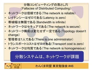 分散コンピューティングの落とし穴
        （Fallacies of Distributed Computing）
• ネットワークは信頼できる（The network is reliable）
• レイテンシーはゼロである（Latency is zero）
• 帯域幅は無限である（Bandwidth is infinite）
• ネットワークはセキュアである（The network is secure）
• ネットワーク構成は変化せず一定である（Topology doesn‘t
  change）
• 管理者は1人である（There is one administrator）
• トランスポートコストはゼロである（Transport cost is zero）
• ネットワークは均質である（The network is homogeneous）

     分散システムは、ネットワークが課題

                  わんくま同盟 東京勉強会 #46
 
