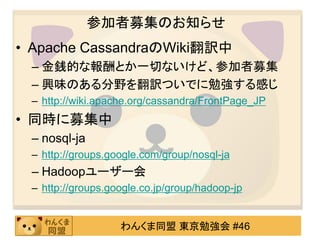 参加者募集のお知らせ
• Apache CassandraのWiki翻訳中
 – 金銭的な報酬とか一切ないけど、参加者募集
 – 興味のある分野を翻訳ついでに勉強する感じ
 – http://wiki.apache.org/cassandra/FrontPage_JP
• 同時に募集中
 – nosql-ja
 – http://groups.google.com/group/nosql-ja
 – Hadoopユーザー会
 – http://groups.google.co.jp/group/hadoop-jp


                   わんくま同盟 東京勉強会 #46
 