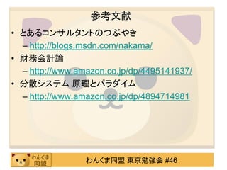 参考文献
• とあるコンサルタントのつぶやき
  – http://blogs.msdn.com/nakama/
• 財務会計論
  – http://www.amazon.co.jp/dp/4495141937/
• 分散システム 原理とパラダイム
  – http://www.amazon.co.jp/dp/4894714981




                 わんくま同盟 東京勉強会 #46
 