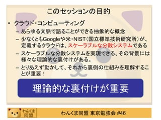 このセッションの目的
• クラウド・コンピューティング
 – あらゆる文脈で語ることができる抽象的な概念
 – 尐なくともGoogleや米・NIST（国立標準技術研究所）が、
   定義するクラウドは、スケーラブルな分散システムである
 – スケーラブルな分散システムを実現できる、その背景には
   様々な理論的な裏付けがある。
 – とりあえず動かして、それから裏側の仕組みを理解するこ
   とが重要！


    理論的な裏付けが重要

           わんくま同盟 東京勉強会 #46
 