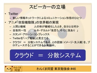 スピーカーの立場
• Twitter
   – 新しい情報ネットワークによるコミュニケーション形態のひとつ
• アニメ「攻殻機動隊」の世界観の実現
   –   人間と機械        人の体が機械化したとき、自分とは何か
   –   自我同一性        ルネ・デカルト「我思う、ゆえに我あり 」
   –   スタンド・アローン・コンプレックス
   –   Twitterを「ハブ電脳」と見立てる
   –   クラウド ＝ 分散システムである、との認識（イメージ・先入観）を、プ
       ロデュースすることができるか実験中。



       クラウド ＝ 分散システム

                 わんくま同盟 東京勉強会 #46
 