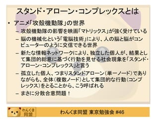 スタンド・アローン・コンプレックスとは
• アニメ「攻殻機動隊」の世界
 – 攻殻機動隊の影響を映画「マトリックス」が強く受けている
 – 脳の機械化という「電脳技術」により、人の脳と脳がコン
   ピューターのように交信できる世界
 – 新たな情報ネットワークにより、独立した個人が、結果とし
   て集団的総意に基づく行動を見せる社会現象を「スタンド・
   アローン・コンプレックス」と言う
 – 孤立した個人、つまりスタンドアローン（単一ノード）であり
   ながらも、全体（複数ノード）として集団的な行動（コンプ
   レックス）をとることから、こう呼ばれる
 – まさに分散合意問題！


          わんくま同盟 東京勉強会 #46
 